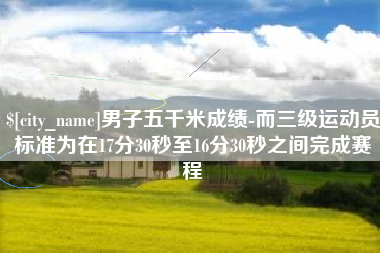 新安男子五千米成绩-而三级运动员标准为在17分30秒至16分30秒之间完成赛程