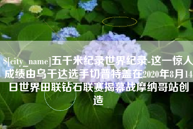 新安五千米纪录世界纪录-这一惊人成绩由乌干达选手切普特盖在2020年8月14日世界田联钻石联赛揭幕战摩纳哥站创造