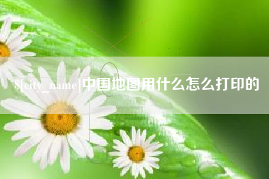 新安中国地图用什么怎么打印的