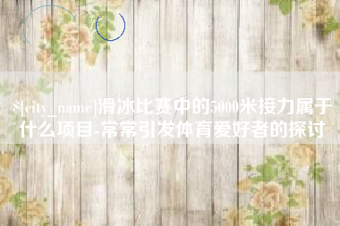 新安滑冰比赛中的5000米接力属于什么项目-常常引发体育爱好者的探讨
