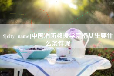 新安中国消防救援学院招女生要什么条件呢
