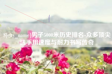 新安男子5000米历史排名-众多顶尖选手用速度与耐力书写传奇