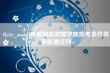 新安中国消防救援学院报考条件政审能通过吗